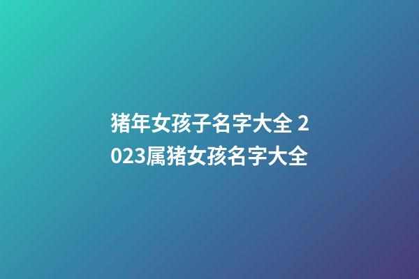 猪年女孩子名字大全 2023属猪女孩名字大全